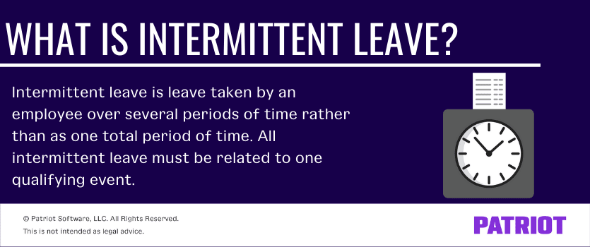 Intermittent leave is leave taken by an employee over several periods of time rather than as one total period of time. All intermittent leave must be related to one qualifying event.