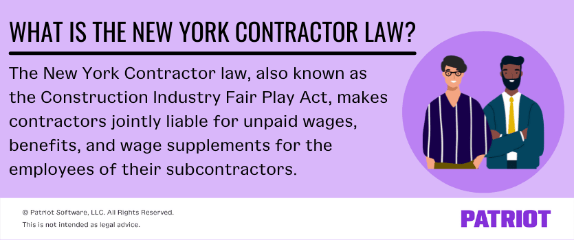 What is the New York Contractor Law? The New York Contractor law, also known as the Construction Industry Fair Play Act, makes contractors jointly liable for unpaid wages, benefits, and wage supplements for the employees of their subcontractors. 