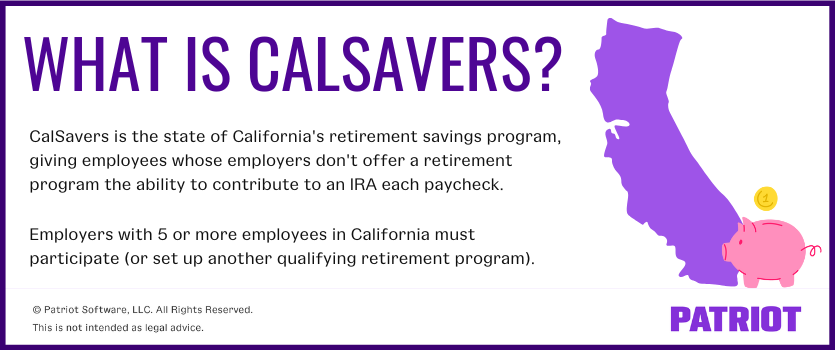 What is CalSavers? Calsavers is the state of California's retirement savings program, giving employees whose employers don't offer a retirement program the ability to contribute to an IRA each paycheck.   Employers with 5 or more employees in California must participate (or set up another qualifying retirement program).