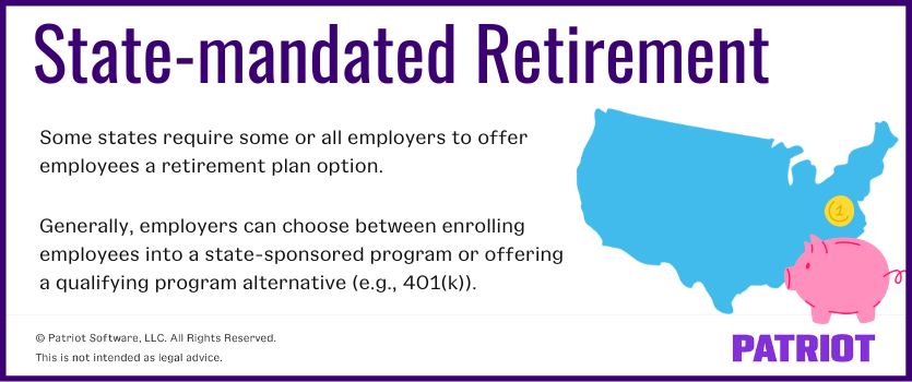 state-mandated retirement: Some states require some or all employers to offer employees a retirement plan option. Generally, employers can choose between enrolling employees into a state-sponsored program or offering a qualifying program alternative (e.g., 401(k)).