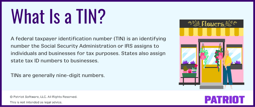 What is a TIN? A federal taxpayer identification number (TIN) is an identifying number the Social Security Administration or IRS assigns to individuals and businesses for tax purposes. States also assign state tax ID numbers to businesses. TINs are generally nine-digit numbers.