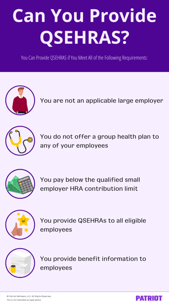 Can you provide QSEHRAs? You can provide a QSEHRA if you are not an applicable large employer, you do not offer a group health plan to any of your employees, you pay below the qualified small employer HRA contribution limit, you provide QSEHRAs to all eligible employees,and you provide benefit information to employees