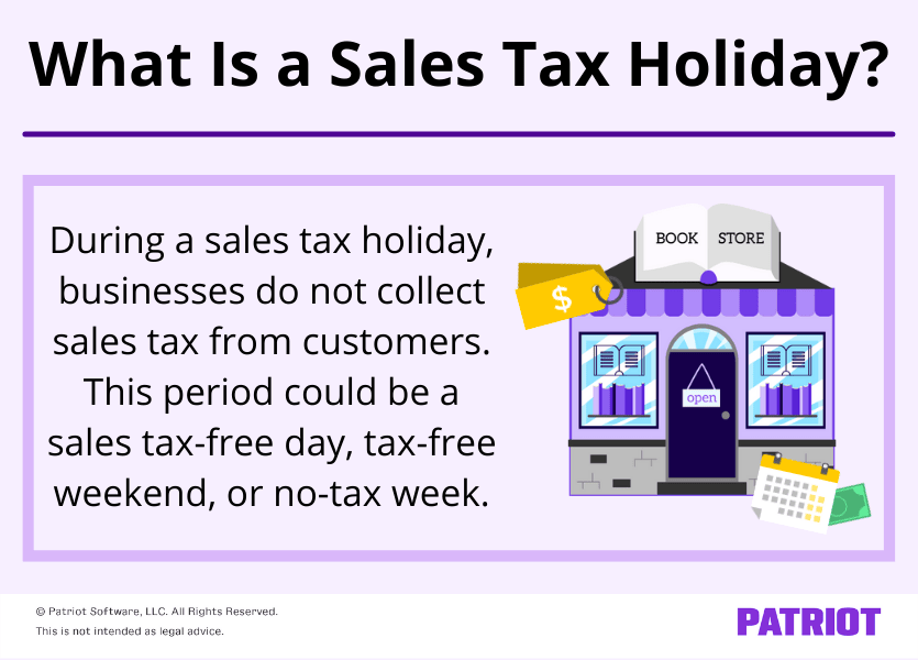 What is a sales tax holiday? During a sales tax holiday, businesses do not collect sales tax from customers. This period could be a  sales tax-free days, tax-free weekend, or no-tax week. 