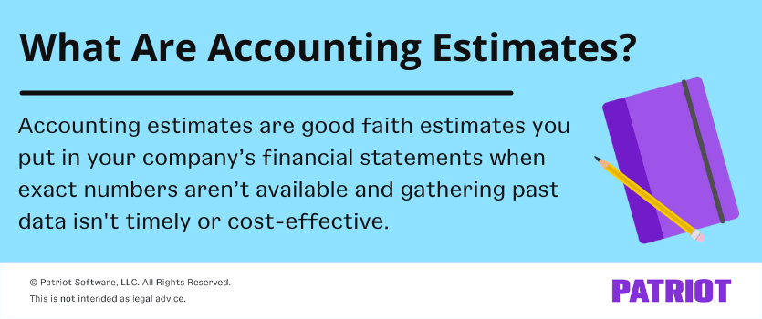What are accounting estimates? Accounting estimates are good faith estimates you put in your company's financial statements when exact numbers aren't available and gathering past data isn't timely or cost-effective.