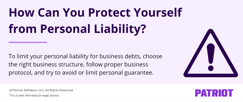 How can you protect yourself from personal liability? To limit your personal liability for business debts, choose the right business structure, follow proper business protocols, and try to avoid or limit personal guarantee.